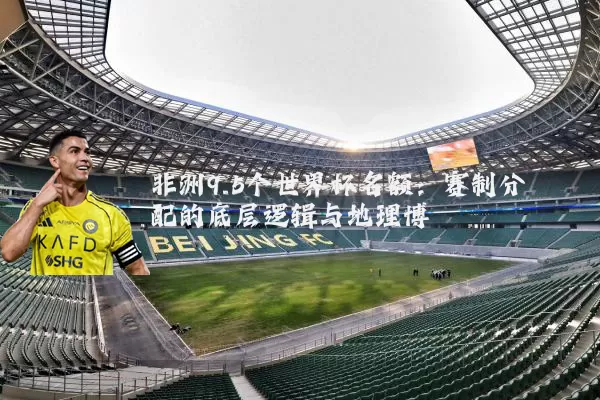 非洲9.5个世界杯名额:赛制分配的底层逻辑与地理博弈